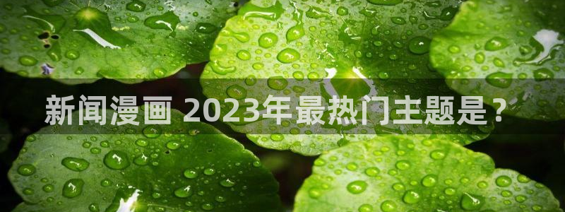喵趣漫画最新版官网：新闻漫画 2023年最热门主题是？