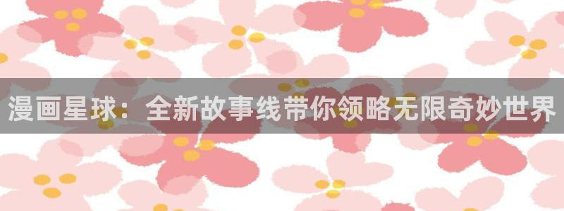 喵趣漫画正版在线下载：漫画星球：全新故事线带你领略无限奇妙世界